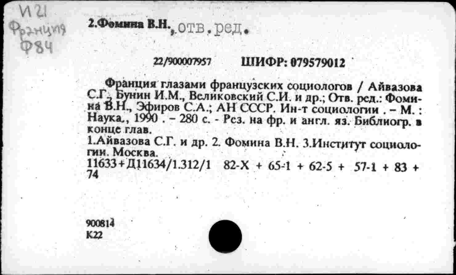 ﻿V\ll
ФЪЧ
2.Фоммна BJL.0TB, ред
22/900007957 ШИФР: 079579012
Франция глазами французских социологов / Айвазова С.Г\ Бунин И.М., Беликовский С.И. и др.; Отв. ред.: Фомина Ö.H., Эфиров С.А.; АН СССР. Ин-т социологии . - М.: Наука,, 1990 . - 280 с. - Рез. на фр. и англ. яз. Библиогр. в конце глав.
ЬАйвазова С.Г. и др. 2. Фомина В.Н. 3.Институт социоло-гии Москва	'	*
11633+Д11634/1.312/1 82-Х + 65-1 + 62-5 + 57-1 + 83 + 74
900814
К 22